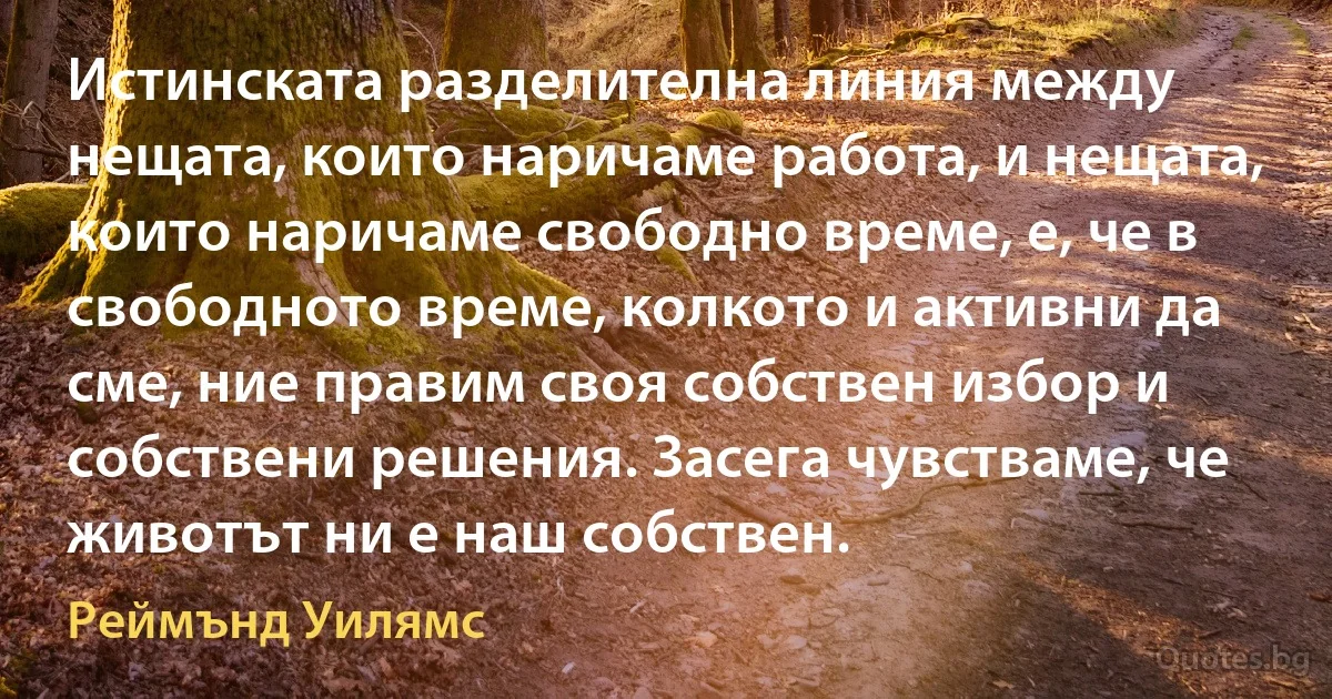 Истинската разделителна линия между нещата, които наричаме работа, и нещата, които наричаме свободно време, е, че в свободното време, колкото и активни да сме, ние правим своя собствен избор и собствени решения. Засега чувстваме, че животът ни е наш собствен. (Реймънд Уилямс)