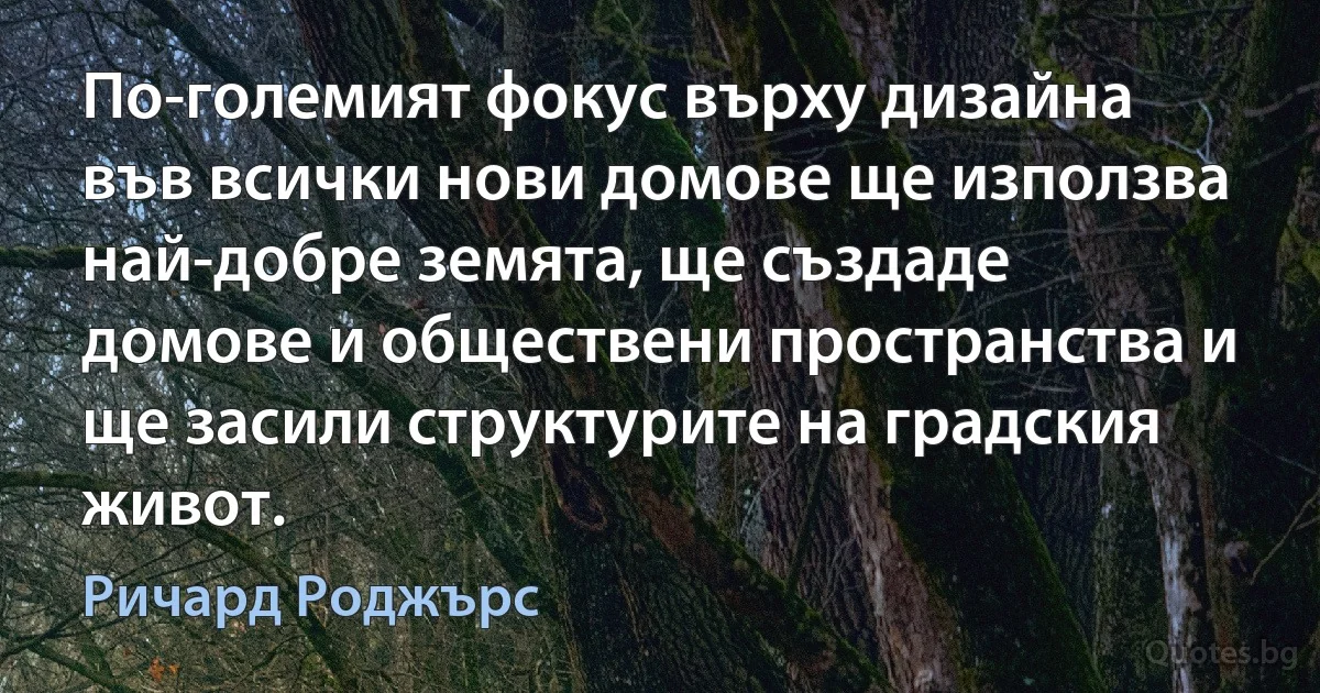 По-големият фокус върху дизайна във всички нови домове ще използва най-добре земята, ще създаде домове и обществени пространства и ще засили структурите на градския живот. (Ричард Роджърс)