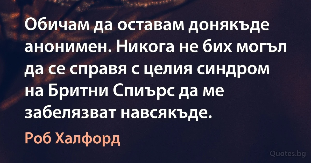 Обичам да оставам донякъде анонимен. Никога не бих могъл да се справя с целия синдром на Бритни Спиърс да ме забелязват навсякъде. (Роб Халфорд)