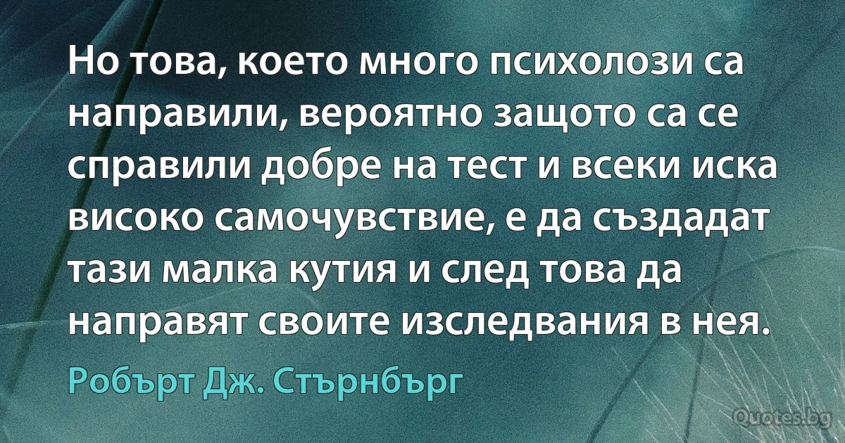 Но това, което много психолози са направили, вероятно защото са се справили добре на тест и всеки иска високо самочувствие, е да създадат тази малка кутия и след това да направят своите изследвания в нея. (Робърт Дж. Стърнбърг)