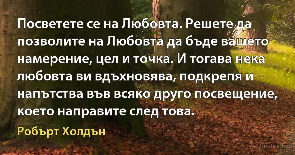 Посветете се на Любовта. Решете да позволите на Любовта да бъде вашето намерение, цел и точка. И тогава нека любовта ви вдъхновява, подкрепя и напътства във всяко друго посвещение, което направите след това. (Робърт Холдън)