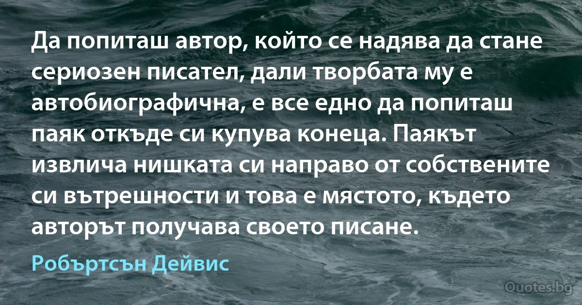 Да попиташ автор, който се надява да стане сериозен писател, дали творбата му е автобиографична, е все едно да попиташ паяк откъде си купува конеца. Паякът извлича нишката си направо от собствените си вътрешности и това е мястото, където авторът получава своето писане. (Робъртсън Дейвис)