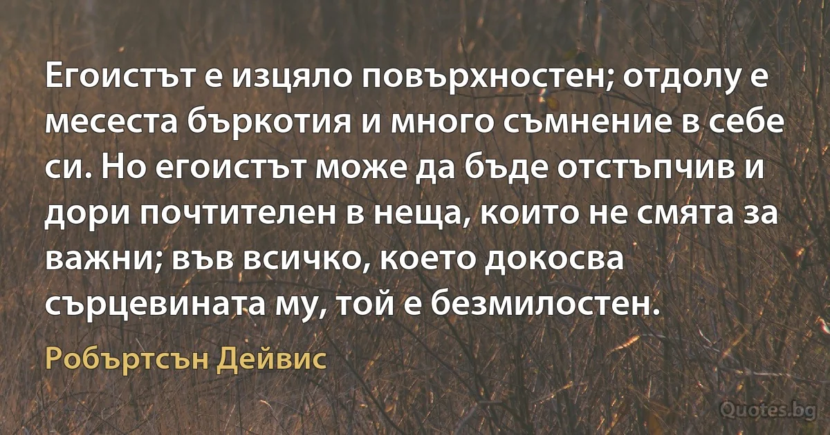 Егоистът е изцяло повърхностен; отдолу е месеста бъркотия и много съмнение в себе си. Но егоистът може да бъде отстъпчив и дори почтителен в неща, които не смята за важни; във всичко, което докосва сърцевината му, той е безмилостен. (Робъртсън Дейвис)