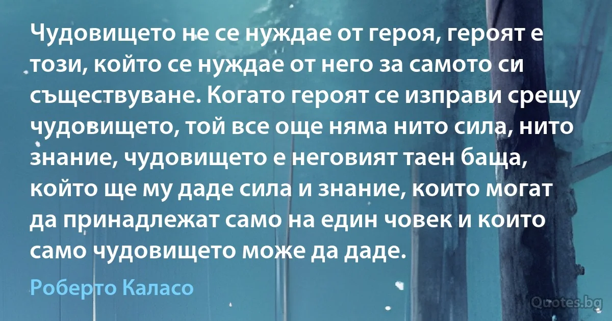 Чудовището не се нуждае от героя, героят е този, който се нуждае от него за самото си съществуване. Когато героят се изправи срещу чудовището, той все още няма нито сила, нито знание, чудовището е неговият таен баща, който ще му даде сила и знание, които могат да принадлежат само на един човек и които само чудовището може да даде. (Роберто Каласо)