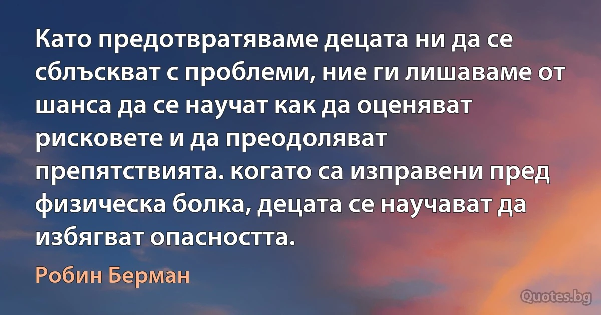 Като предотвратяваме децата ни да се сблъскват с проблеми, ние ги лишаваме от шанса да се научат как да оценяват рисковете и да преодоляват препятствията. когато са изправени пред физическа болка, децата се научават да избягват опасността. (Робин Берман)