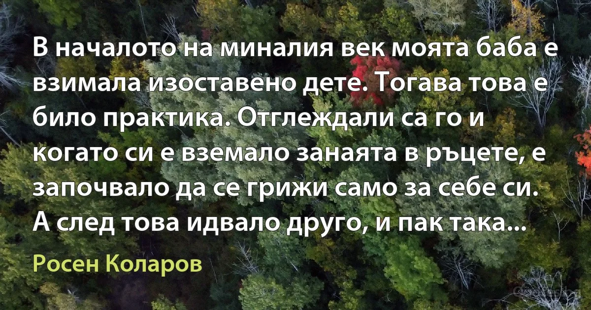 В началото на миналия век моята баба е взимала изоставено дете. Тогава това е било практика. Отглеждали са го и когато си е вземало занаята в ръцете, е започвало да се грижи само за себе си. А след това идвало друго, и пак така... (Росен Коларов)