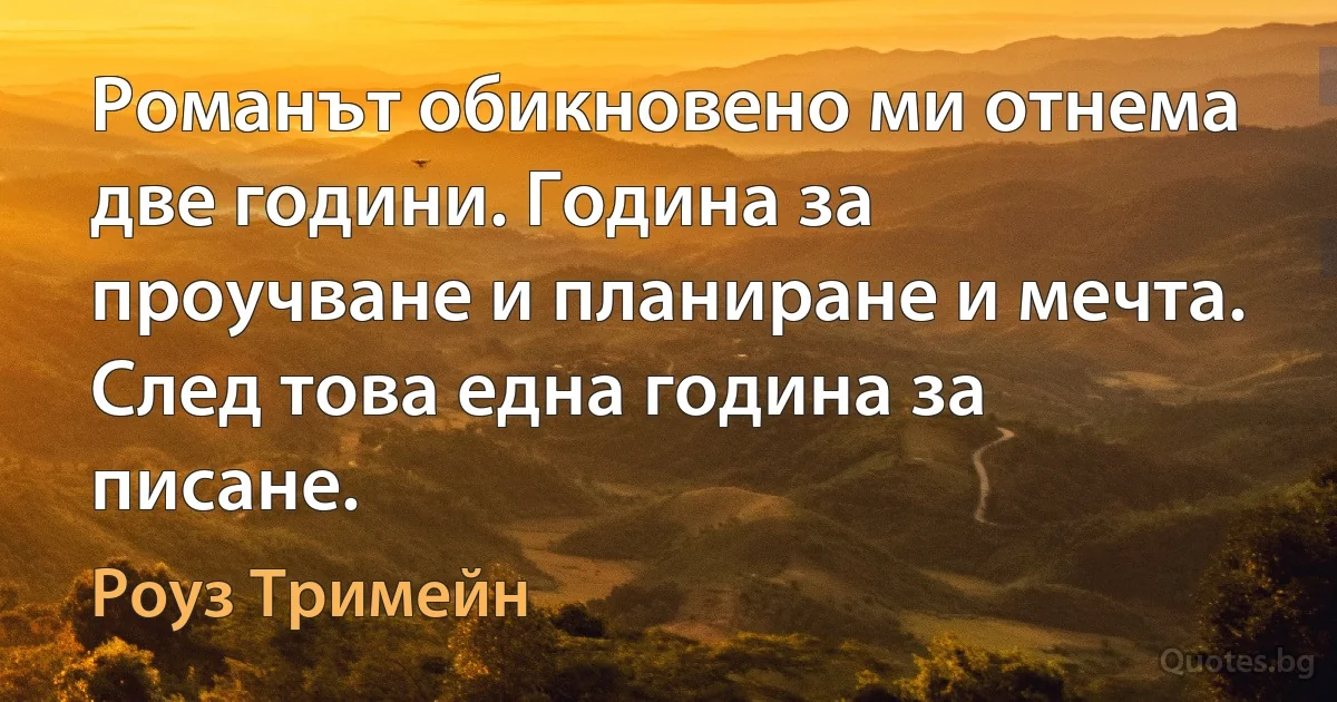 Романът обикновено ми отнема две години. Година за проучване и планиране и мечта. След това една година за писане. (Роуз Тримейн)