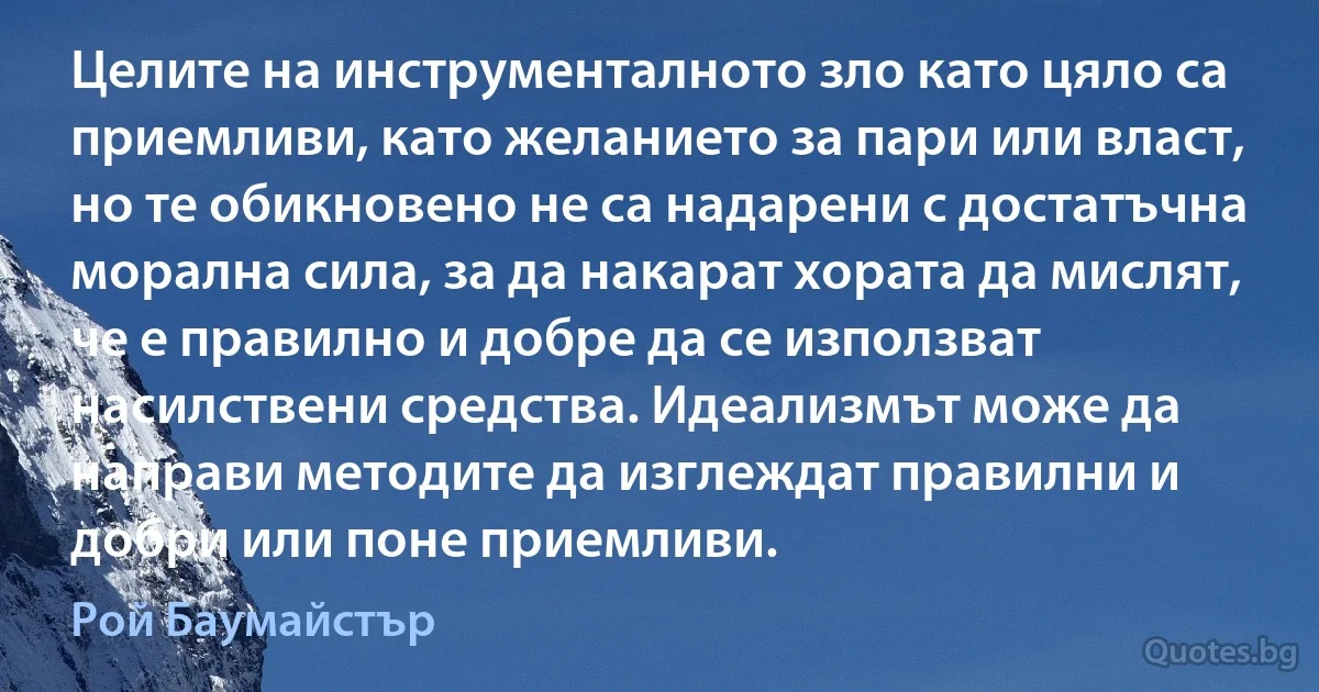 Целите на инструменталното зло като цяло са приемливи, като желанието за пари или власт, но те обикновено не са надарени с достатъчна морална сила, за да накарат хората да мислят, че е правилно и добре да се използват насилствени средства. Идеализмът може да направи методите да изглеждат правилни и добри или поне приемливи. (Рой Баумайстър)