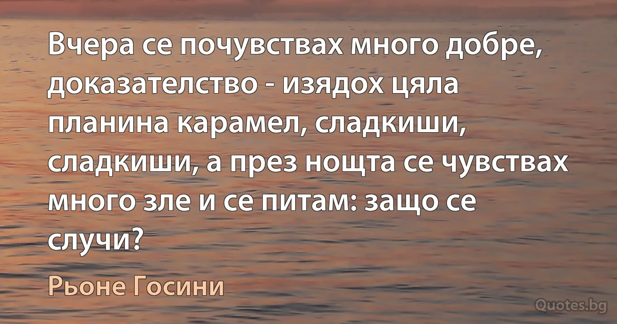 Вчера се почувствах много добре, доказателство - изядох цяла планина карамел, сладкиши, сладкиши, а през нощта се чувствах много зле и се питам: защо се случи? (Рьоне Госини)