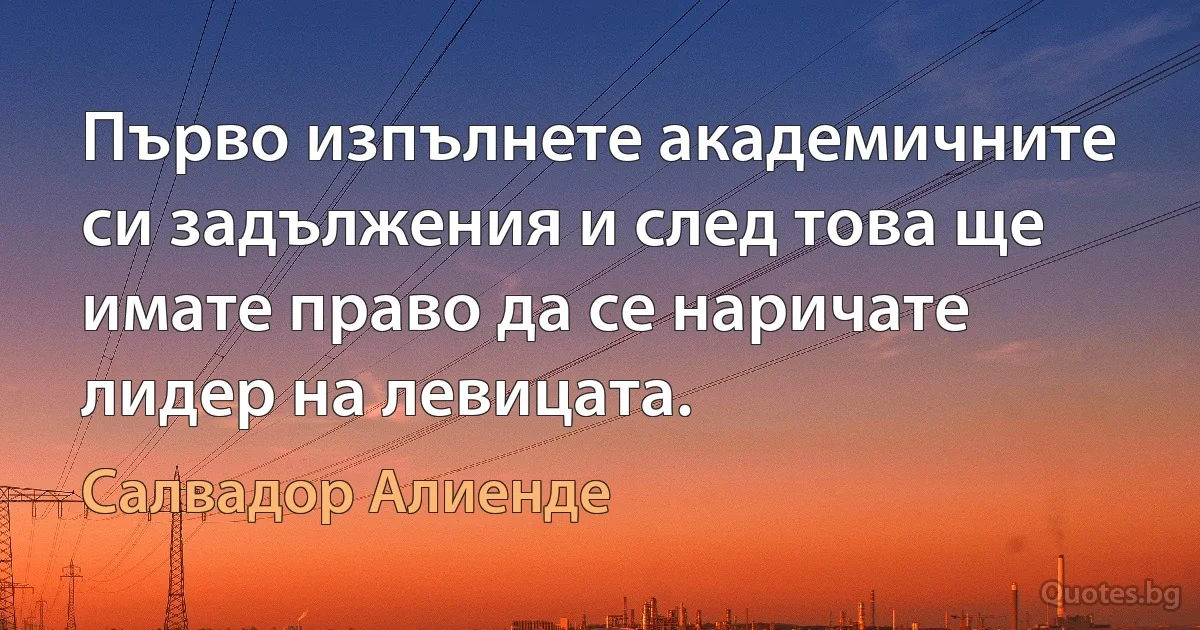 Първо изпълнете академичните си задължения и след това ще имате право да се наричате лидер на левицата. (Салвадор Алиенде)