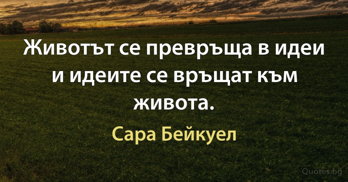 Животът се превръща в идеи и идеите се връщат към живота. (Сара Бейкуел)