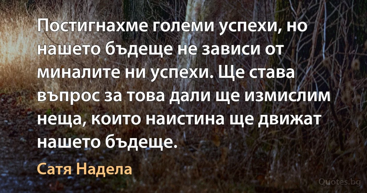 Постигнахме големи успехи, но нашето бъдеще не зависи от миналите ни успехи. Ще става въпрос за това дали ще измислим неща, които наистина ще движат нашето бъдеще. (Сатя Надела)