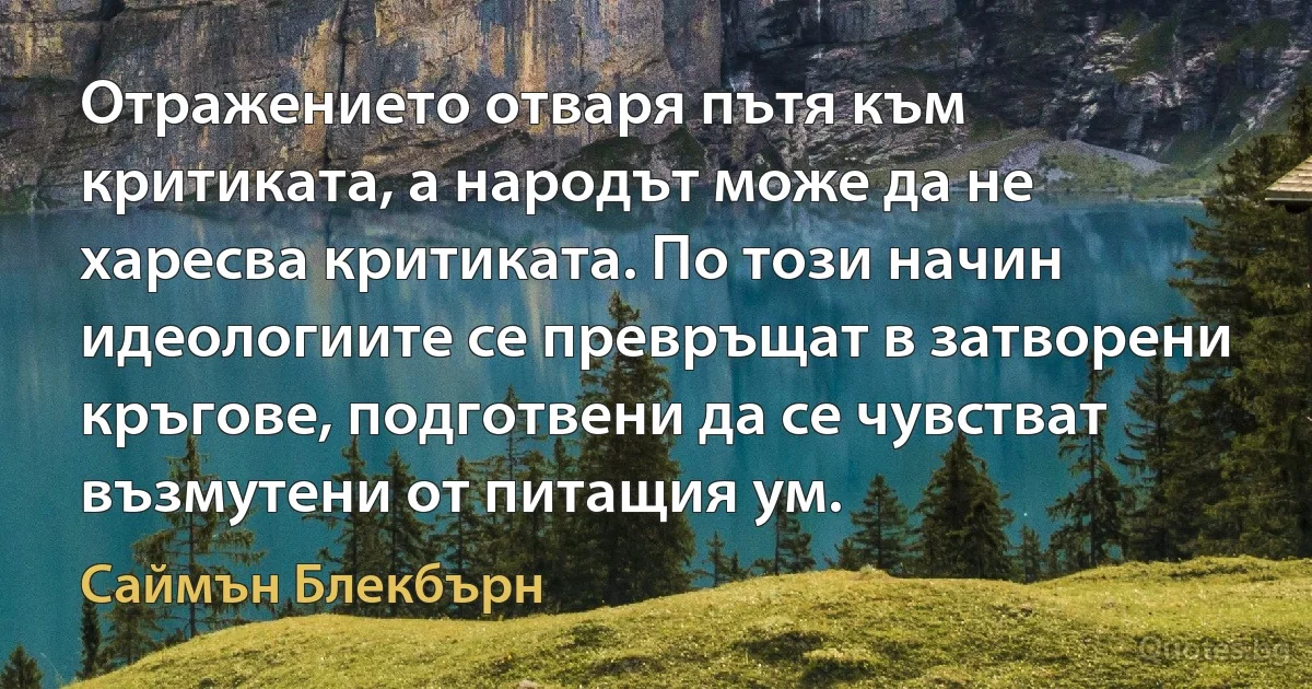 Отражението отваря пътя към критиката, а народът може да не харесва критиката. По този начин идеологиите се превръщат в затворени кръгове, подготвени да се чувстват възмутени от питащия ум. (Саймън Блекбърн)