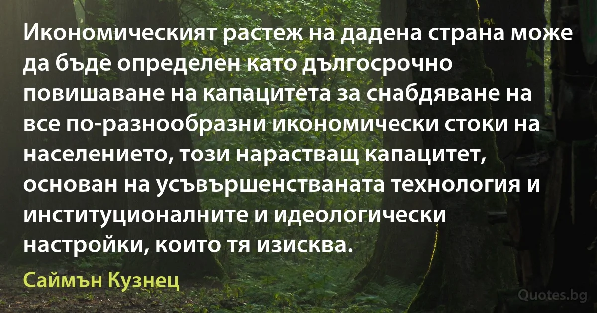 Икономическият растеж на дадена страна може да бъде определен като дългосрочно повишаване на капацитета за снабдяване на все по-разнообразни икономически стоки на населението, този нарастващ капацитет, основан на усъвършенстваната технология и институционалните и идеологически настройки, които тя изисква. (Саймън Кузнец)