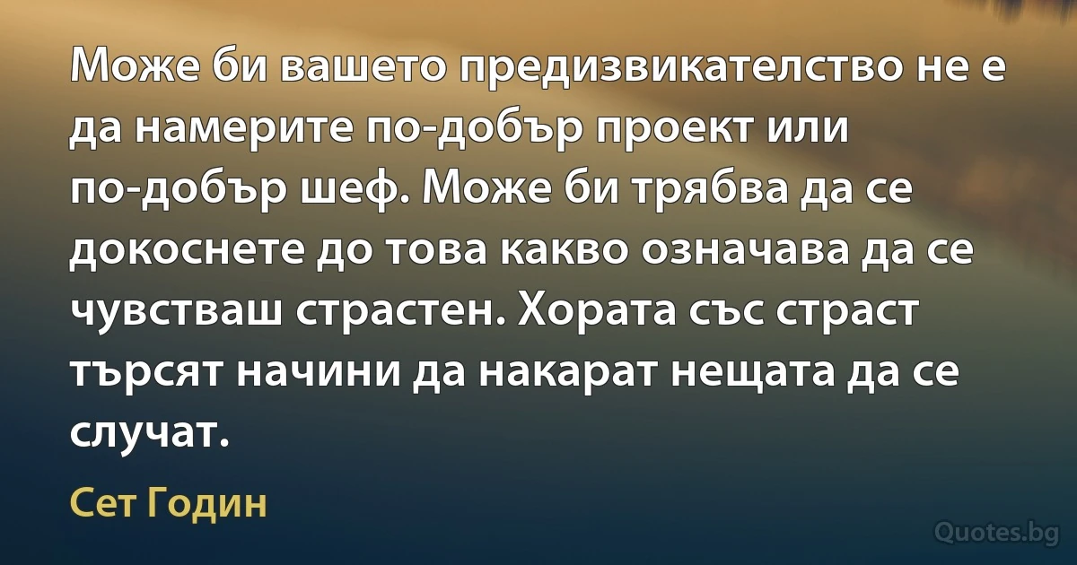 Може би вашето предизвикателство не е да намерите по-добър проект или по-добър шеф. Може би трябва да се докоснете до това какво означава да се чувстваш страстен. Хората със страст търсят начини да накарат нещата да се случат. (Сет Годин)