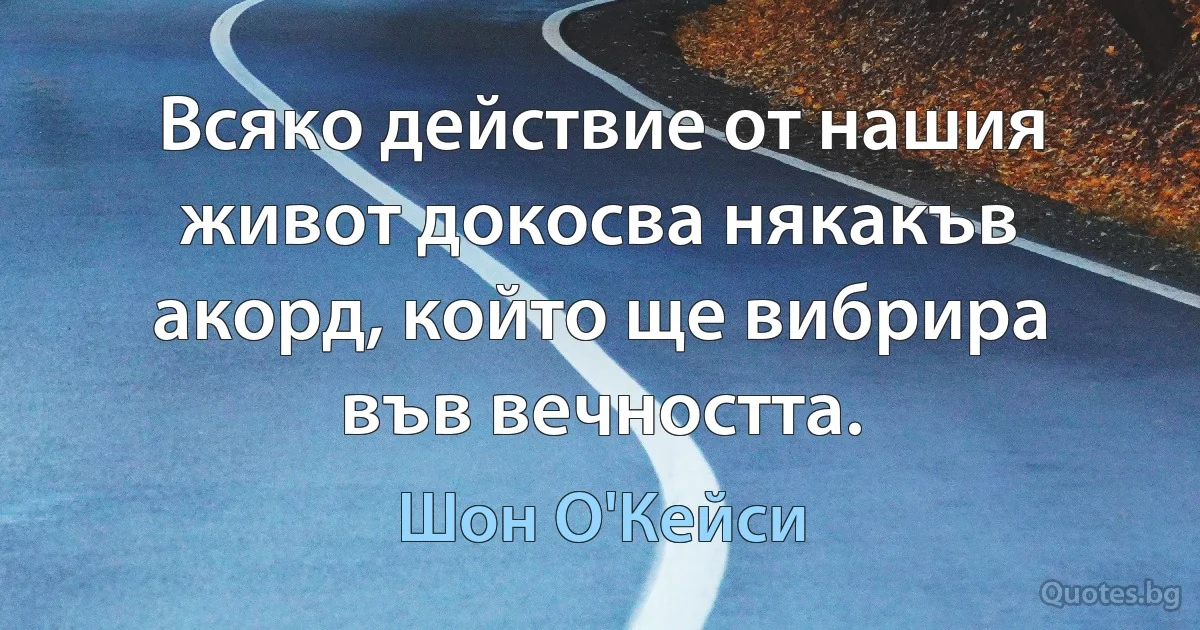 Всяко действие от нашия живот докосва някакъв акорд, който ще вибрира във вечността. (Шон О'Кейси)