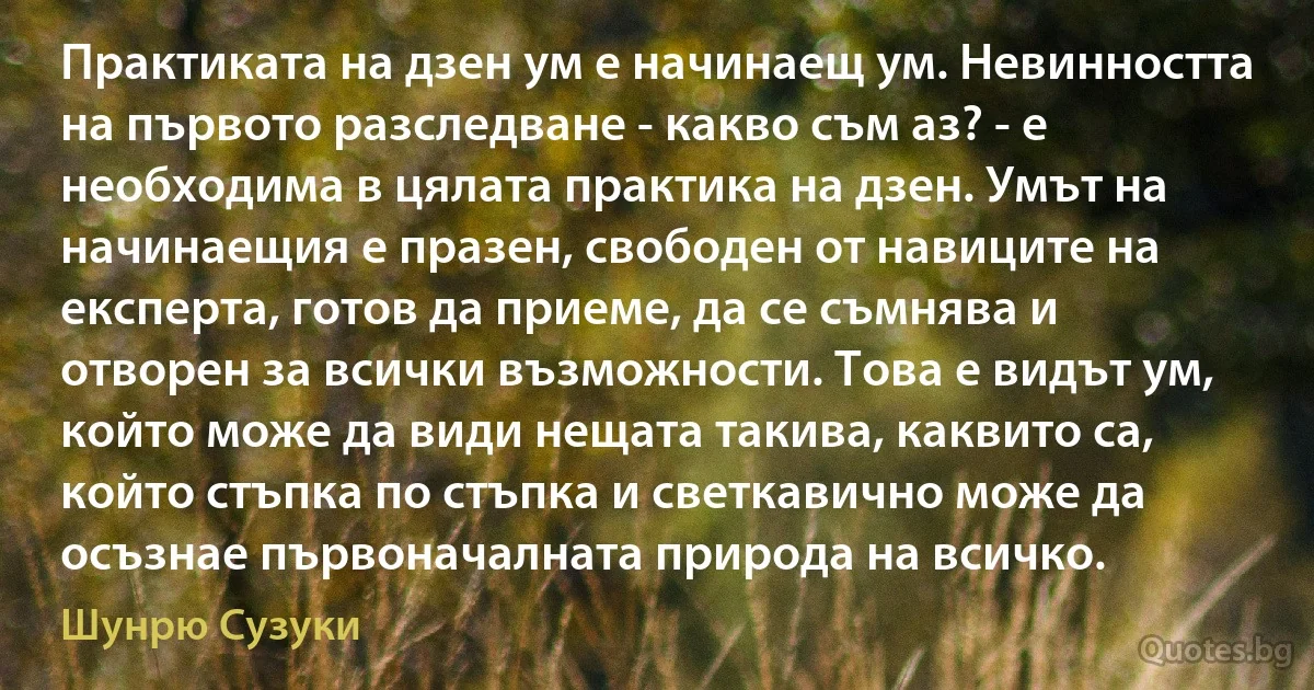 Практиката на дзен ум е начинаещ ум. Невинността на първото разследване - какво съм аз? - е необходима в цялата практика на дзен. Умът на начинаещия е празен, свободен от навиците на експерта, готов да приеме, да се съмнява и отворен за всички възможности. Това е видът ум, който може да види нещата такива, каквито са, който стъпка по стъпка и светкавично може да осъзнае първоначалната природа на всичко. (Шунрю Сузуки)