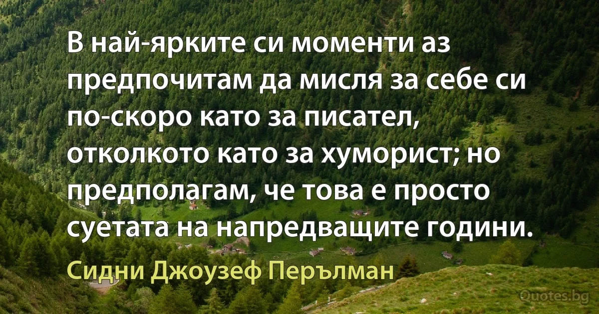 В най-ярките си моменти аз предпочитам да мисля за себе си по-скоро като за писател, отколкото като за хуморист; но предполагам, че това е просто суетата на напредващите години. (Сидни Джоузеф Перълман)