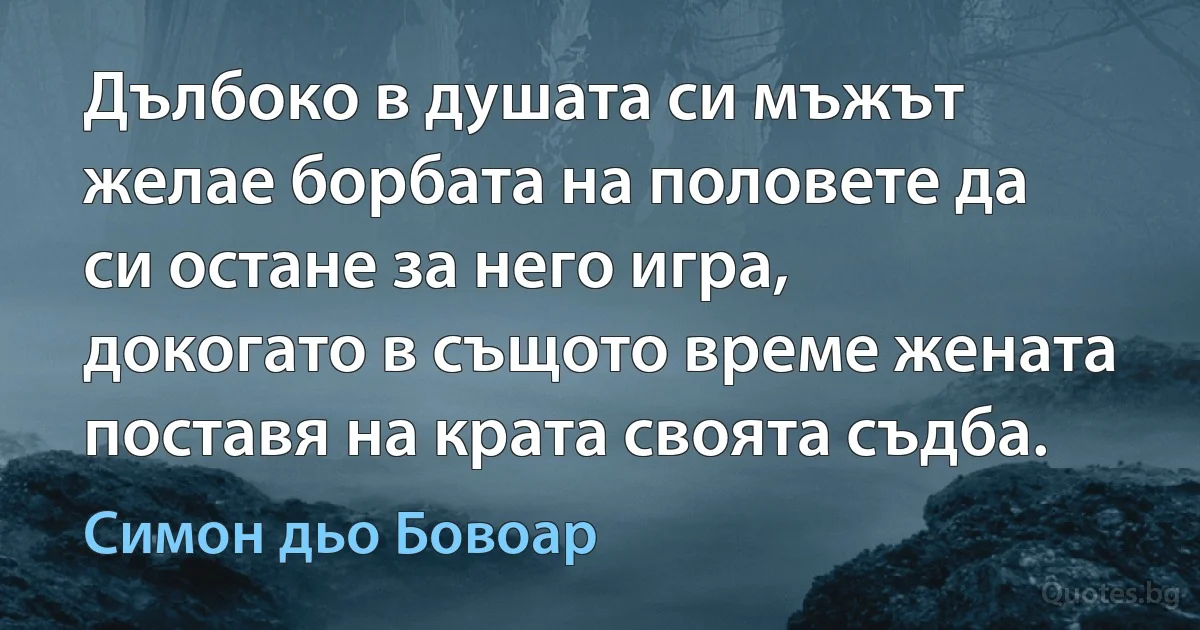 Дълбоко в душата си мъжът желае борбата на половете да си остане за него игра, докогато в същото време жената поставя на крата своята съдба. (Симон дьо Бовоар)