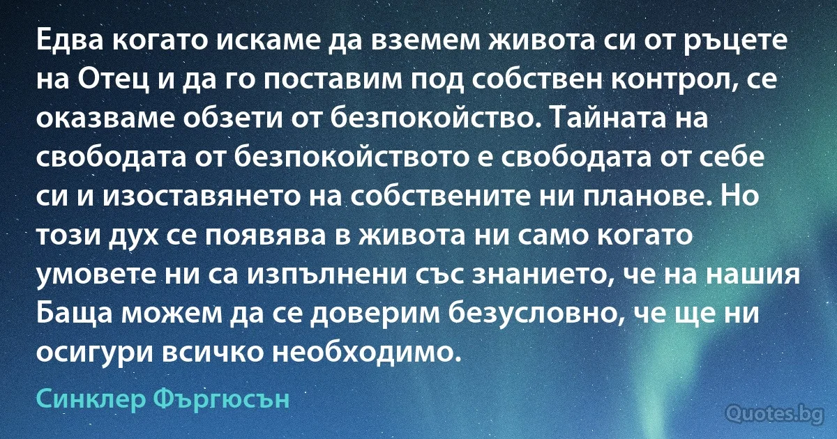 Едва когато искаме да вземем живота си от ръцете на Отец и да го поставим под собствен контрол, се оказваме обзети от безпокойство. Тайната на свободата от безпокойството е свободата от себе си и изоставянето на собствените ни планове. Но този дух се появява в живота ни само когато умовете ни са изпълнени със знанието, че на нашия Баща можем да се доверим безусловно, че ще ни осигури всичко необходимо. (Синклер Фъргюсън)