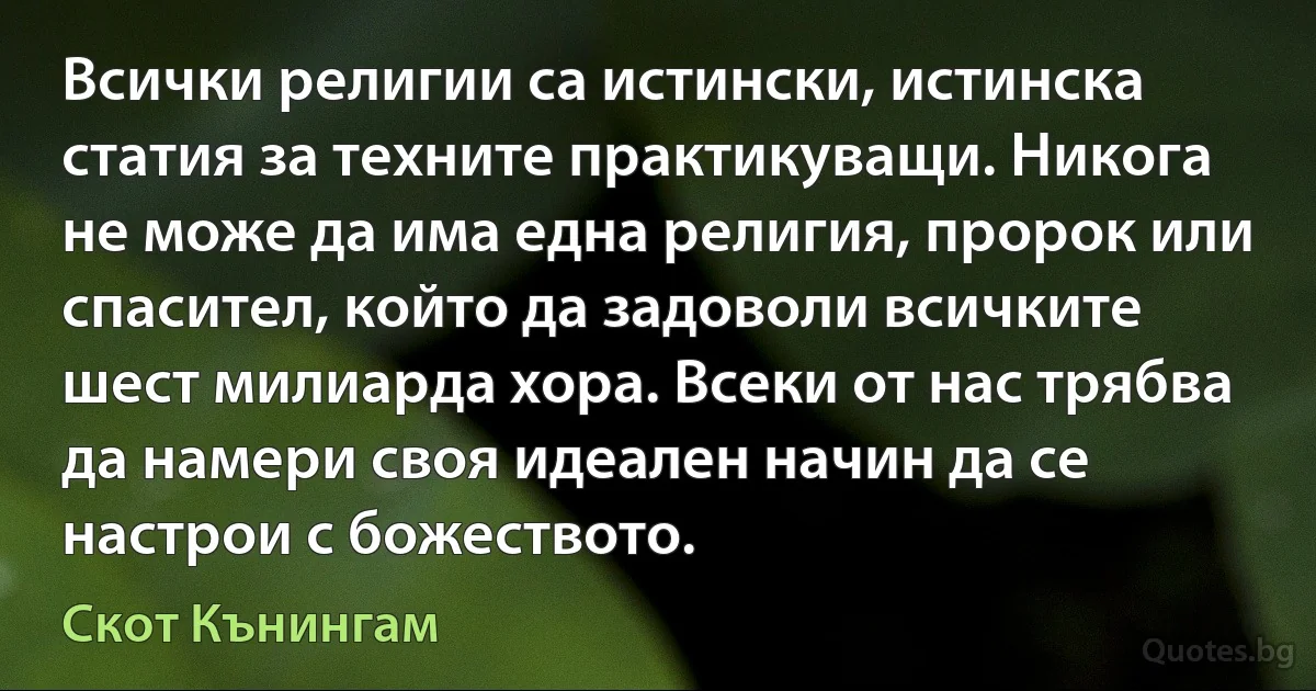 Всички религии са истински, истинска статия за техните практикуващи. Никога не може да има една религия, пророк или спасител, който да задоволи всичките шест милиарда хора. Всеки от нас трябва да намери своя идеален начин да се настрои с божеството. (Скот Кънингам)