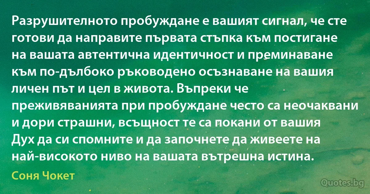 Разрушителното пробуждане е вашият сигнал, че сте готови да направите първата стъпка към постигане на вашата автентична идентичност и преминаване към по-дълбоко ръководено осъзнаване на вашия личен път и цел в живота. Въпреки че преживяванията при пробуждане често са неочаквани и дори страшни, всъщност те са покани от вашия Дух да си спомните и да започнете да живеете на най-високото ниво на вашата вътрешна истина. (Соня Чокет)