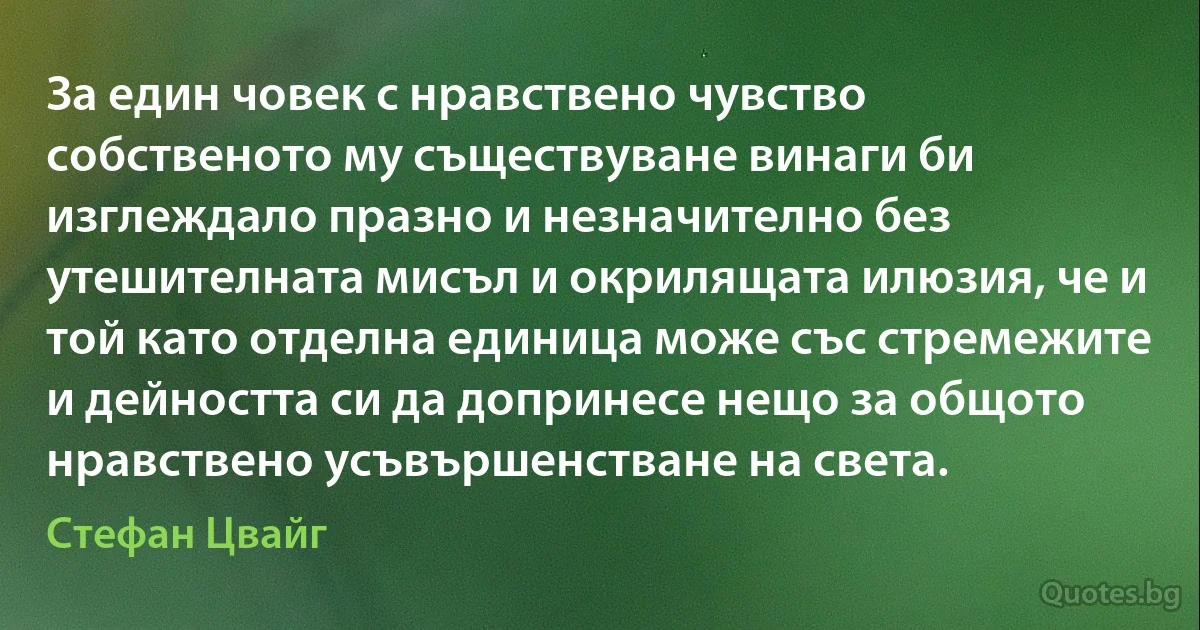 За един човек с нравствено чувство собственото му съществуване винаги би изглеждало празно и незначително без утешителната мисъл и окрилящата илюзия, че и той като отделна единица може със стремежите и дейността си да допринесе нещо за общото нравствено усъвършенстване на света. (Стефан Цвайг)