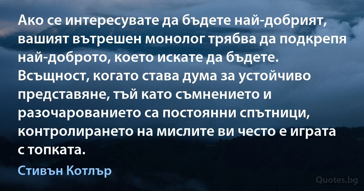 Ако се интересувате да бъдете най-добрият, вашият вътрешен монолог трябва да подкрепя най-доброто, което искате да бъдете. Всъщност, когато става дума за устойчиво представяне, тъй като съмнението и разочарованието са постоянни спътници, контролирането на мислите ви често е играта с топката. (Стивън Котлър)