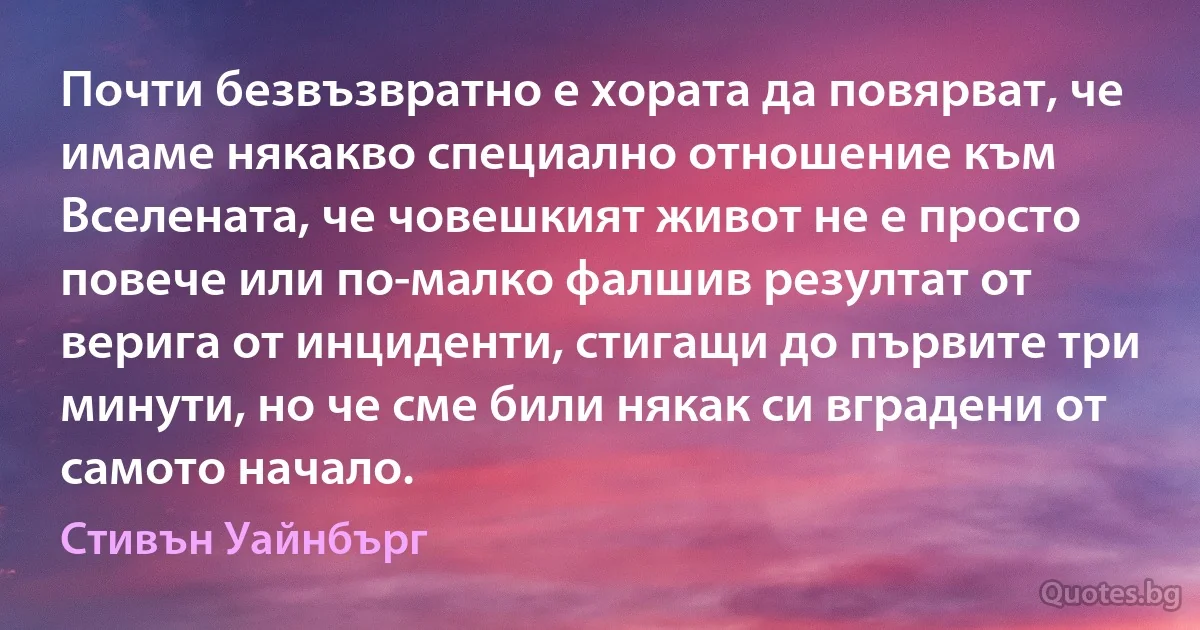 Почти безвъзвратно е хората да повярват, че имаме някакво специално отношение към Вселената, че човешкият живот не е просто повече или по-малко фалшив резултат от верига от инциденти, стигащи до първите три минути, но че сме били някак си вградени от самото начало. (Стивън Уайнбърг)