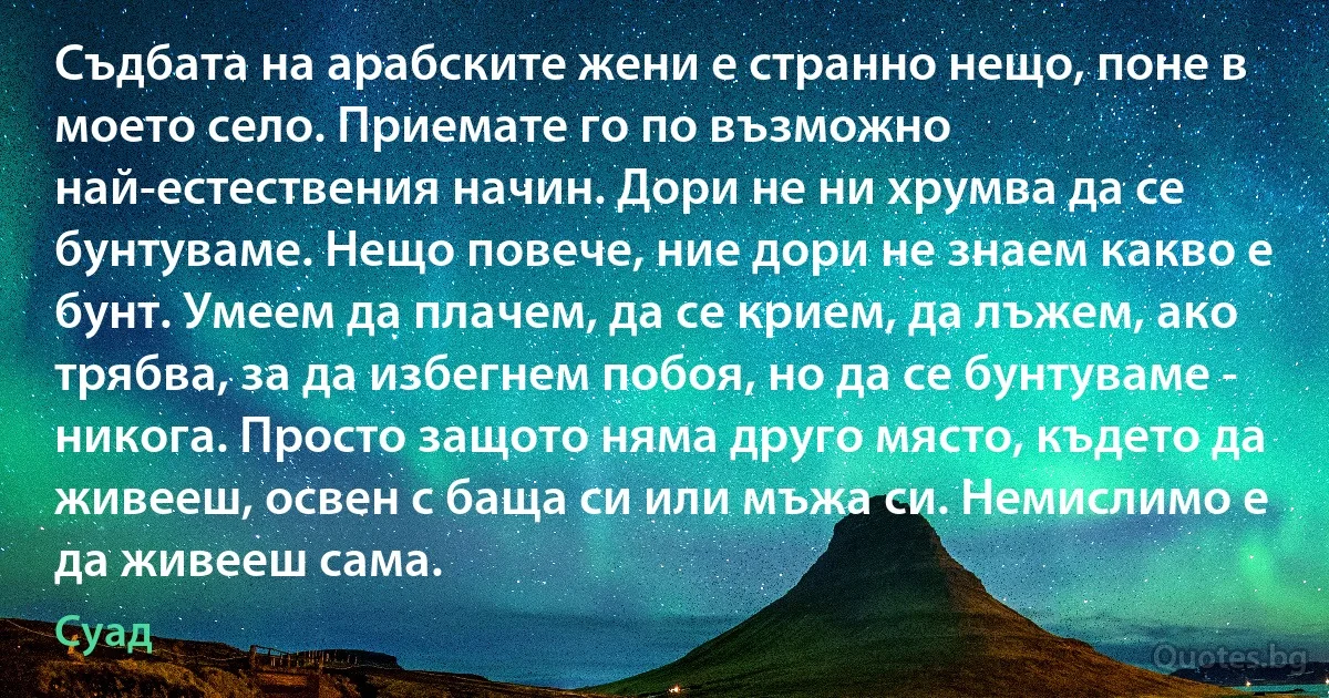 Съдбата на арабските жени е странно нещо, поне в моето село. Приемате го по възможно най-естествения начин. Дори не ни хрумва да се бунтуваме. Нещо повече, ние дори не знаем какво е бунт. Умеем да плачем, да се крием, да лъжем, ако трябва, за да избегнем побоя, но да се бунтуваме - никога. Просто защото няма друго място, където да живееш, освен с баща си или мъжа си. Немислимо е да живееш сама. (Суад)