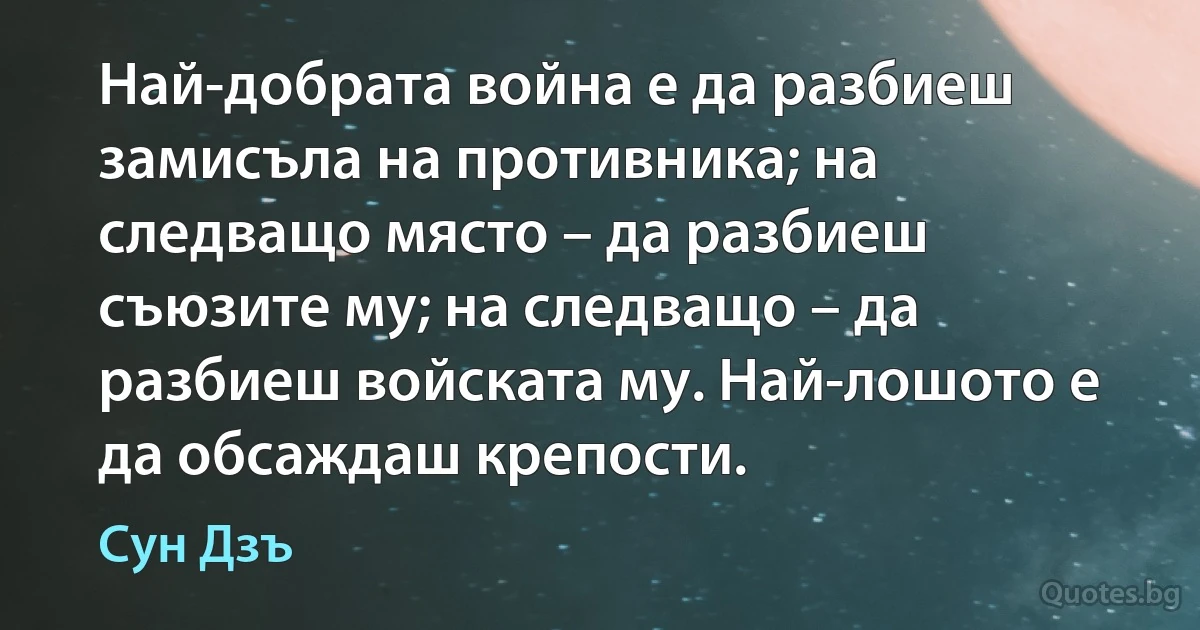 Най-добрата война е да разбиеш замисъла на противника; на следващо място – да разбиеш съюзите му; на следващо – да разбиеш войската му. Най-лошото е да обсаждаш крепости. (Сун Дзъ)