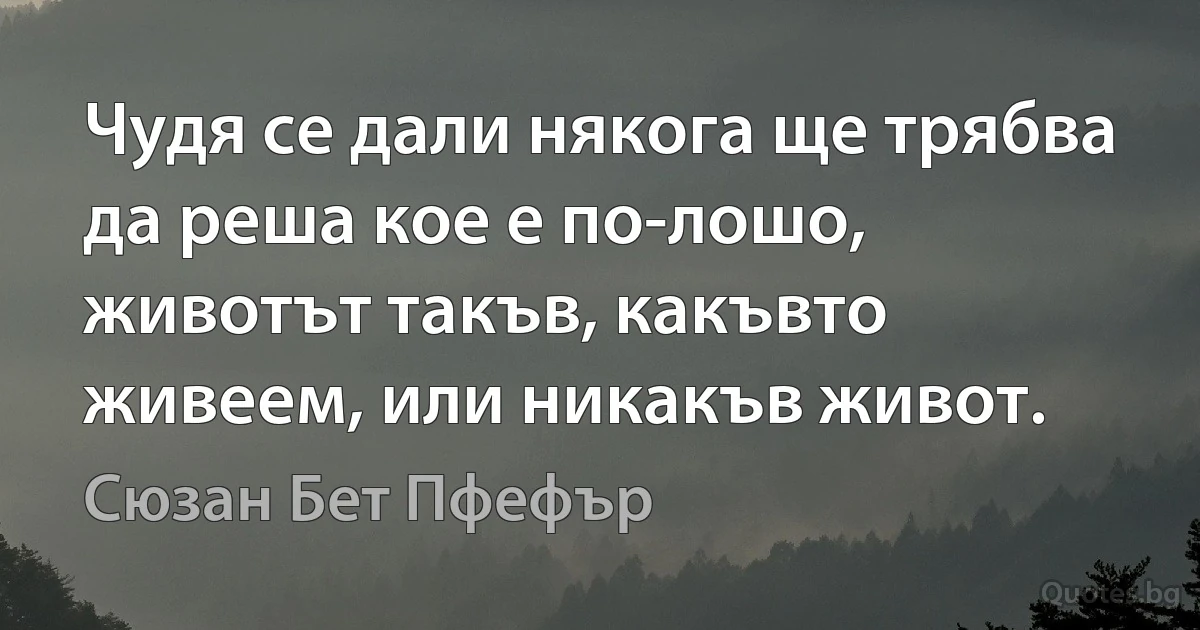 Чудя се дали някога ще трябва да реша кое е по-лошо, животът такъв, какъвто живеем, или никакъв живот. (Сюзан Бет Пфефър)