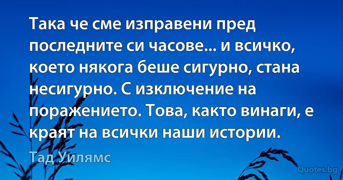 Така че сме изправени пред последните си часове... и всичко, което някога беше сигурно, стана несигурно. С изключение на поражението. Това, както винаги, е краят на всички наши истории. (Тад Уилямс)