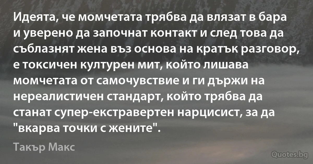 Идеята, че момчетата трябва да влязат в бара и уверено да започнат контакт и след това да съблазнят жена въз основа на кратък разговор, е токсичен културен мит, който лишава момчетата от самочувствие и ги държи на нереалистичен стандарт, който трябва да станат супер-екстравертен нарцисист, за да "вкарва точки с жените". (Такър Макс)