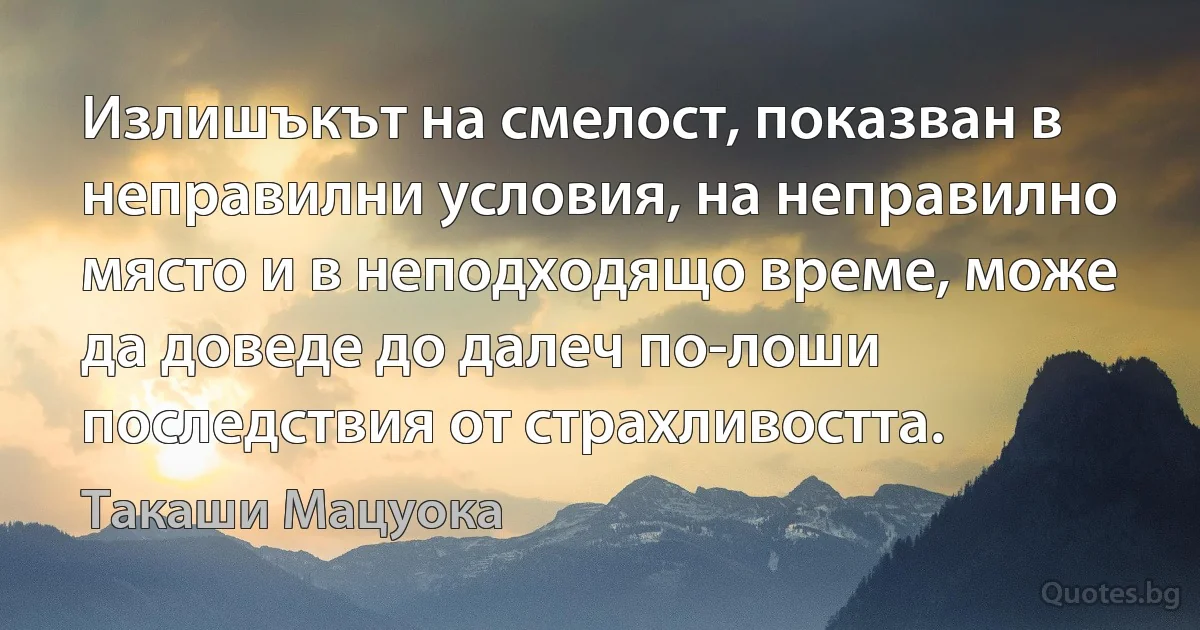 Излишъкът на смелост, показван в неправилни условия, на неправилно място и в неподходящо време, може да доведе до далеч по-лоши последствия от страхливостта. (Такаши Мацуока)