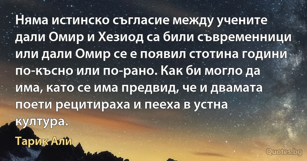 Няма истинско съгласие между учените дали Омир и Хезиод са били съвременници или дали Омир се е появил стотина години по-късно или по-рано. Как би могло да има, като се има предвид, че и двамата поети рецитираха и пееха в устна култура. (Тарик Али)