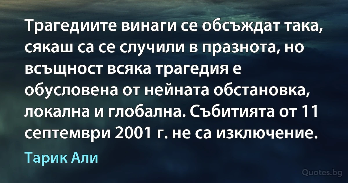 Трагедиите винаги се обсъждат така, сякаш са се случили в празнота, но всъщност всяка трагедия е обусловена от нейната обстановка, локална и глобална. Събитията от 11 септември 2001 г. не са изключение. (Тарик Али)