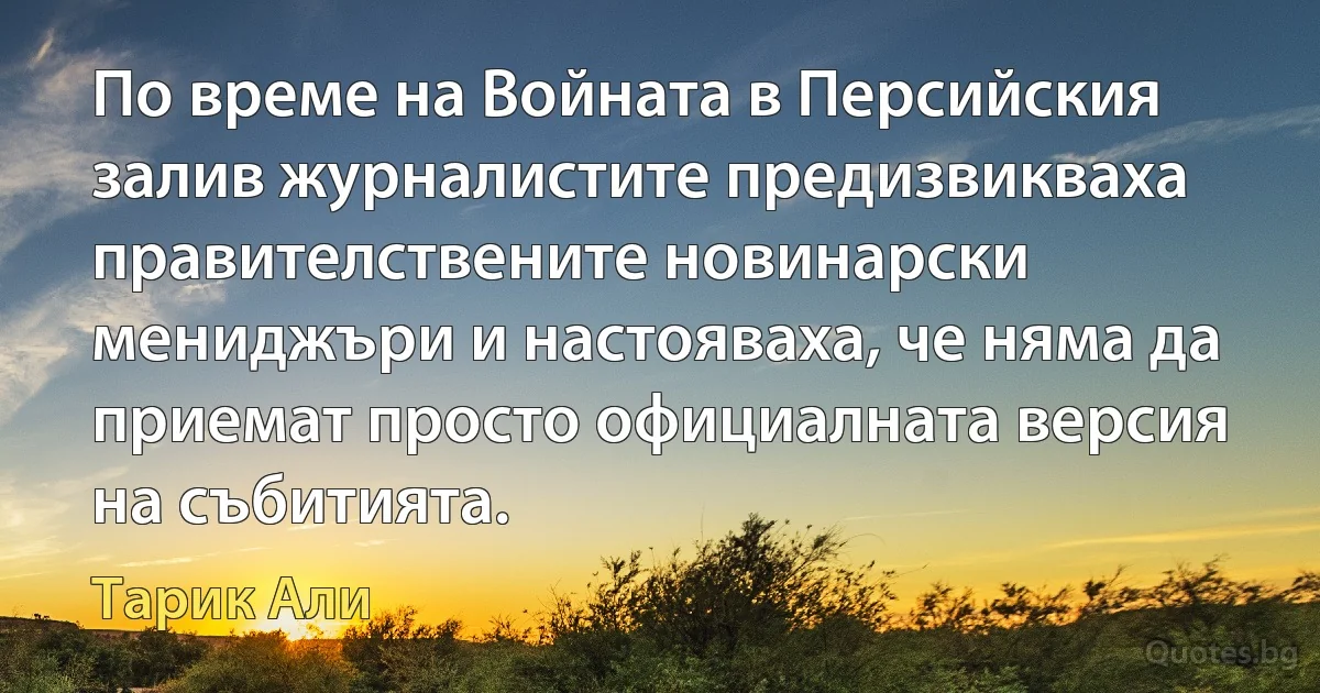 По време на Войната в Персийския залив журналистите предизвикваха правителствените новинарски мениджъри и настояваха, че няма да приемат просто официалната версия на събитията. (Тарик Али)