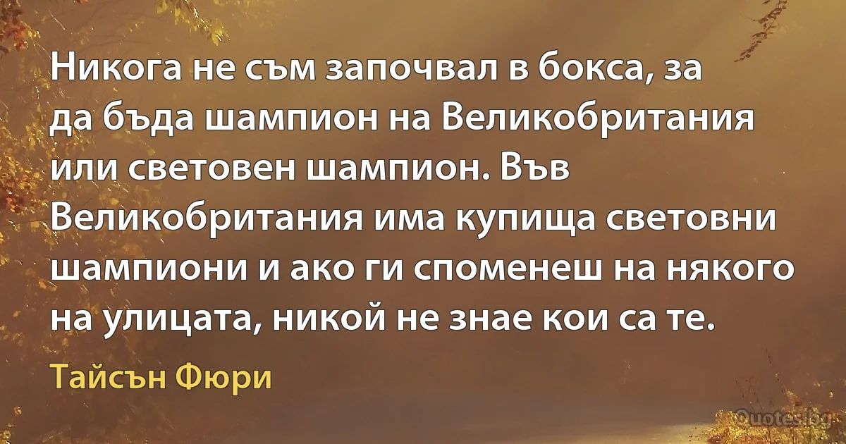 Никога не съм започвал в бокса, за да бъда шампион на Великобритания или световен шампион. Във Великобритания има купища световни шампиони и ако ги споменеш на някого на улицата, никой не знае кои са те. (Тайсън Фюри)