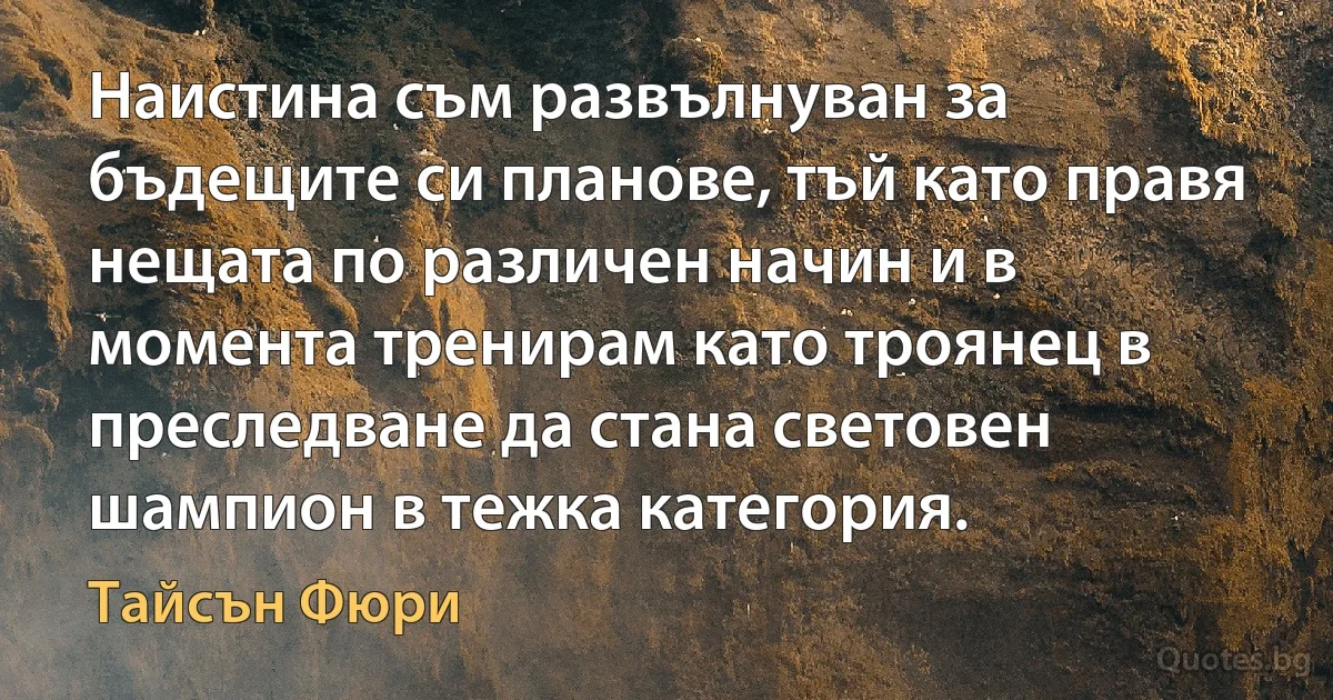 Наистина съм развълнуван за бъдещите си планове, тъй като правя нещата по различен начин и в момента тренирам като троянец в преследване да стана световен шампион в тежка категория. (Тайсън Фюри)