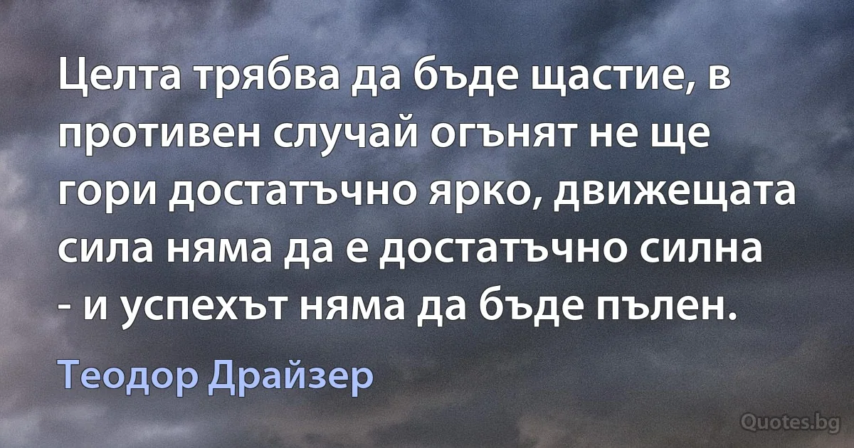 Целта трябва да бъде щастие, в противен случай огънят не ще гори достатъчно ярко, движещата сила няма да е достатъчно силна - и успехът няма да бъде пълен. (Теодор Драйзер)