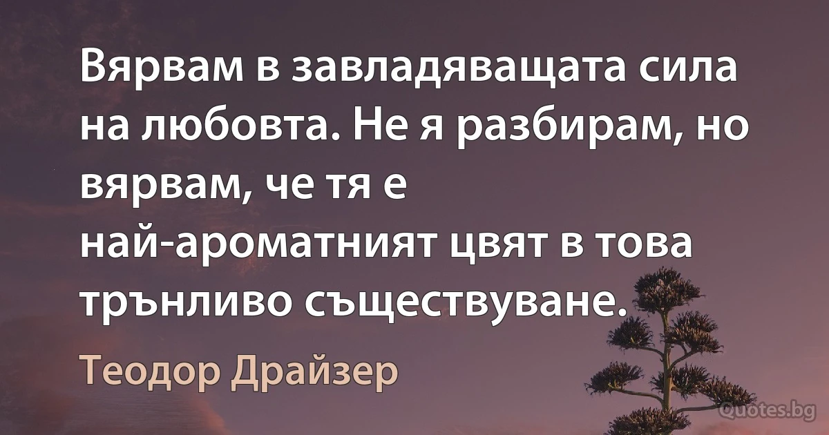 Вярвам в завладяващата сила на любовта. Не я разбирам, но вярвам, че тя е най-ароматният цвят в това трънливо съществуване. (Теодор Драйзер)