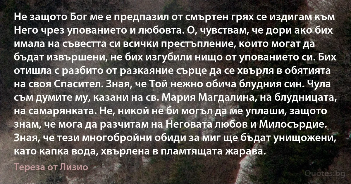 Не защото Бог ме е предпазил от смъртен грях се издигам към Него чрез упованието и любовта. О, чувствам, че дори ако бих имала на съвестта си всички престъпление, които могат да бъдат извършени, не бих изгубили нищо от упованието си. Бих отишла с разбито от разкаяние сърце да се хвърля в обятията на своя Спасител. Зная, че Той нежно обича блудния син. Чула съм думите му, казани на св. Мария Магдалина, на блудницата, на самарянката. Не, никой не би могъл да ме уплаши, защото знам, че мога да разчитам на Неговата любов и Милосърдие. Зная, че тези многобройни обиди за миг ще бъдат унищожени, като капка вода, хвърлена в пламтящата жарава. (Тереза от Лизио)