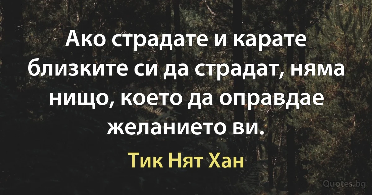 Ако страдате и карате близките си да страдат, няма нищо, което да оправдае желанието ви. (Тик Нят Хан)