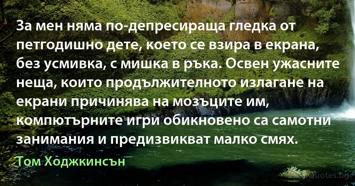 За мен няма по-депресираща гледка от петгодишно дете, което се взира в екрана, без усмивка, с мишка в ръка. Освен ужасните неща, които продължителното излагане на екрани причинява на мозъците им, компютърните игри обикновено са самотни занимания и предизвикват малко смях. (Том Ходжкинсън)