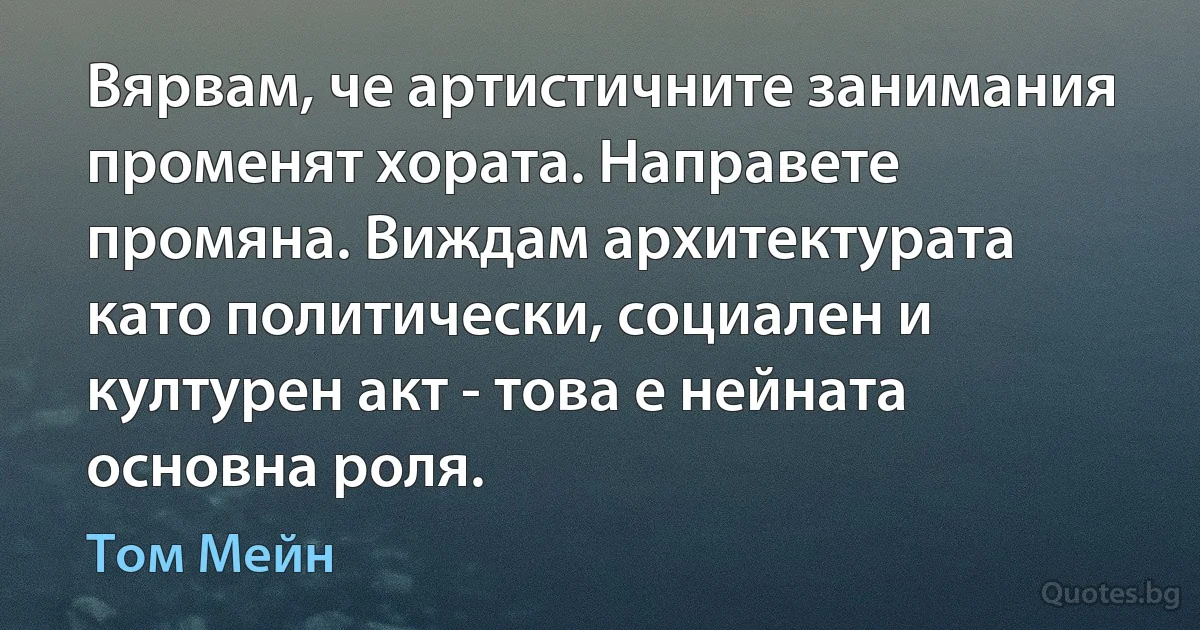 Вярвам, че артистичните занимания променят хората. Направете промяна. Виждам архитектурата като политически, социален и културен акт - това е нейната основна роля. (Том Мейн)