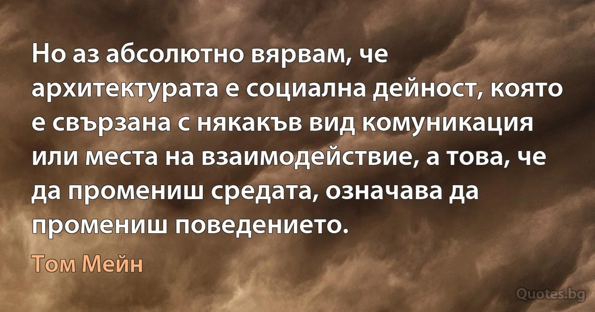 Но аз абсолютно вярвам, че архитектурата е социална дейност, която е свързана с някакъв вид комуникация или места на взаимодействие, а това, че да промениш средата, означава да промениш поведението. (Том Мейн)