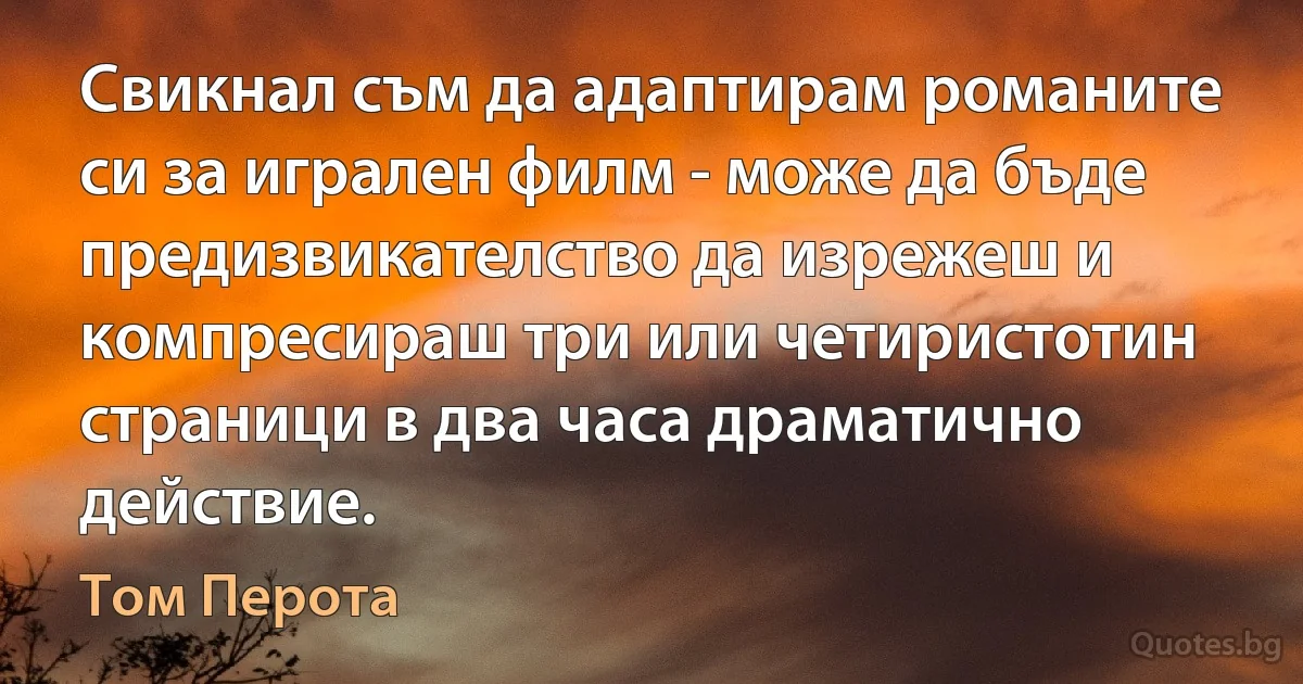 Свикнал съм да адаптирам романите си за игрален филм - може да бъде предизвикателство да изрежеш и компресираш три или четиристотин страници в два часа драматично действие. (Том Перота)