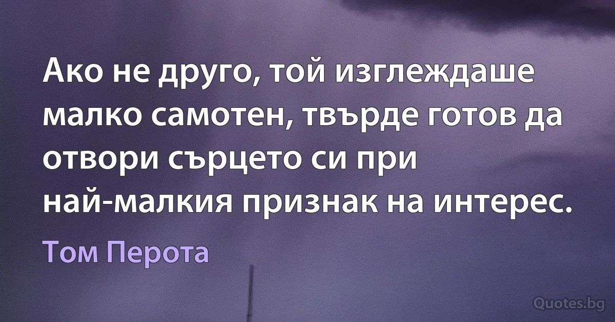 Ако не друго, той изглеждаше малко самотен, твърде готов да отвори сърцето си при най-малкия признак на интерес. (Том Перота)