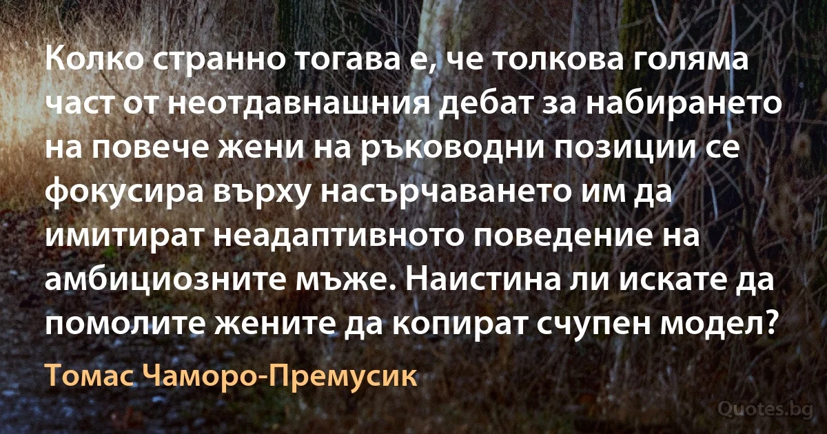 Колко странно тогава е, че толкова голяма част от неотдавнашния дебат за набирането на повече жени на ръководни позиции се фокусира върху насърчаването им да имитират неадаптивното поведение на амбициозните мъже. Наистина ли искате да помолите жените да копират счупен модел? (Томас Чаморо-Премусик)